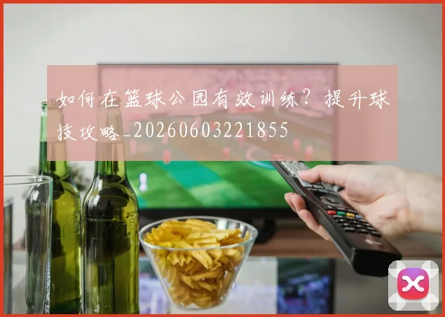 如何在篮球公园有效训练？提升球技攻略_20260603221855