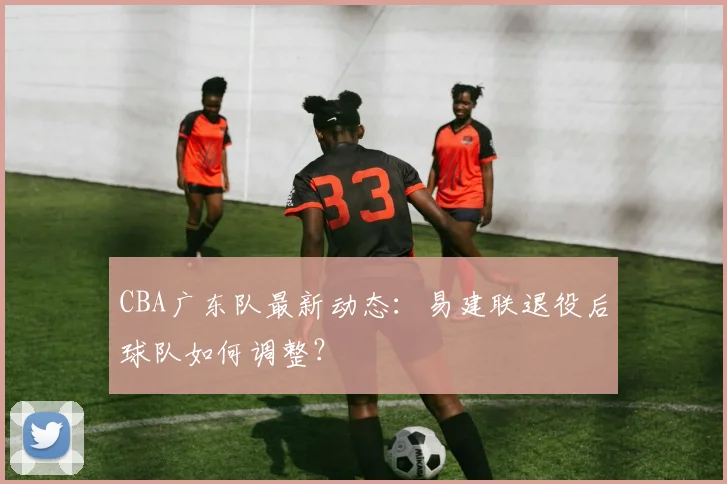 CBA广东队最新动态:易建联退役后球队如何调整?
