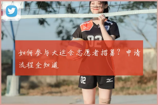 如何参与大运会志愿者招募？申请流程全知道