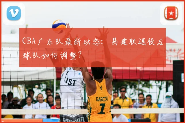 CBA广东队最新动态:易建联退役后球队如何调整?