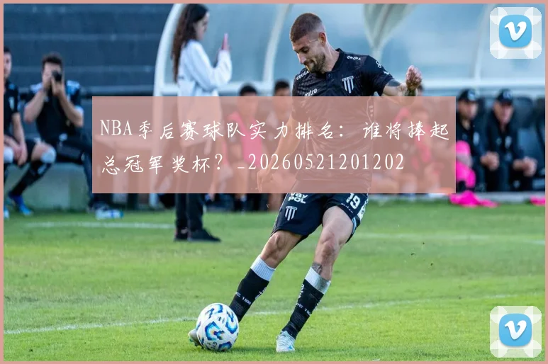 NBA季后赛球队实力排名:谁将捧起总冠军奖杯?_20260521201202