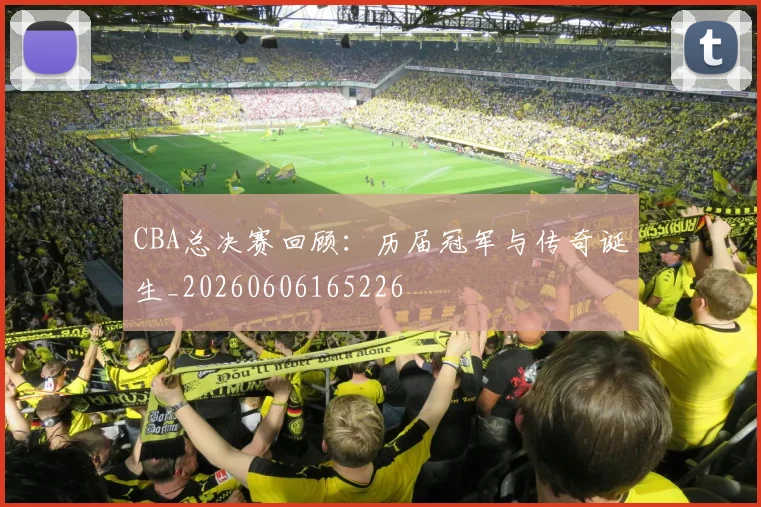 CBA总决赛回顾：历届冠军与传奇诞生_20260606165226