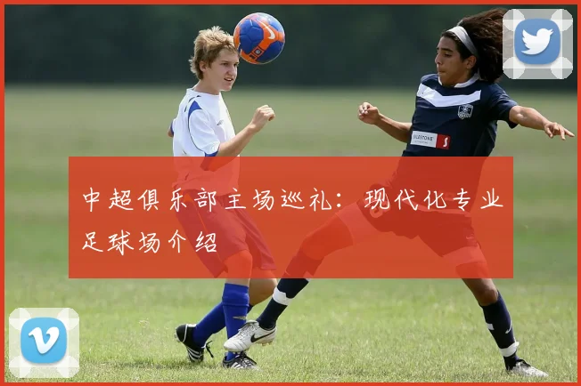 中超俱乐部主场巡礼:现代化专业足球场介绍